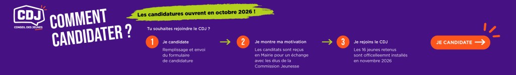 Comment candidater ?
Les candidatures ouvrent en octobre 2026 !
Tu souhaites rejoindre le CDJ ?
1. Je candidate
Remplis le formulaire de candidature.
2. Je montre ma motivation
Les candidats seront invités à un échange avec des élus de la commission Jeunesse.
3. Je rejoins le CDJ
Les 16 jeunes retenus seront officiellement installés en novembre 2026.